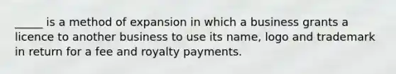 _____ is a method of expansion in which a business grants a licence to another business to use its name, logo and trademark in return for a fee and royalty payments.