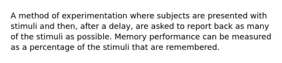 A method of experimentation where subjects are presented with stimuli and then, after a delay, are asked to report back as many of the stimuli as possible. Memory performance can be measured as a percentage of the stimuli that are remembered.