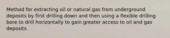 Method for extracting oil or natural gas from underground deposits by first drilling down and then using a flexible drilling bore to drill horizontally to gain greater access to oil and gas deposits.