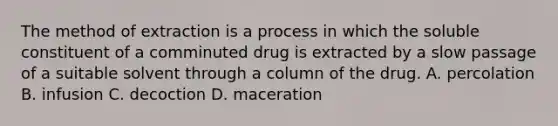 The method of extraction is a process in which the soluble constituent of a comminuted drug is extracted by a slow passage of a suitable solvent through a column of the drug. A. percolation B. infusion C. decoction D. maceration