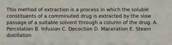 This method of extraction is a process in which the soluble constituents of a comminuted drug is extracted by the slow passage of a suitable solvent through a column of the drug. A. Percolation B. Infusion C. Decoction D. Maceration E. Steam distillation