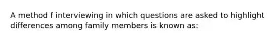 A method f interviewing in which questions are asked to highlight differences among family members is known as: