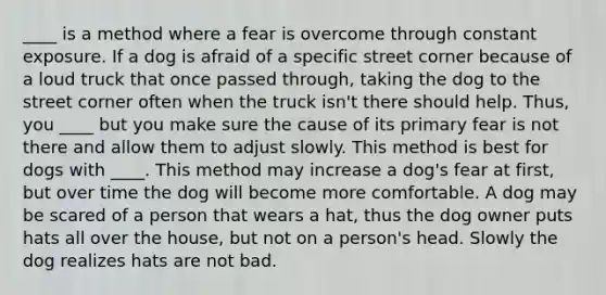 ____ is a method where a fear is overcome through constant exposure. If a dog is afraid of a specific street corner because of a loud truck that once passed through, taking the dog to the street corner often when the truck isn't there should help. Thus, you ____ but you make sure the cause of its primary fear is not there and allow them to adjust slowly. This method is best for dogs with ____. This method may increase a dog's fear at first, but over time the dog will become more comfortable. A dog may be scared of a person that wears a hat, thus the dog owner puts hats all over the house, but not on a person's head. Slowly the dog realizes hats are not bad.