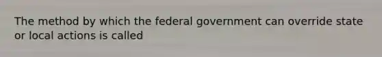 The method by which the federal government can override state or local actions is called