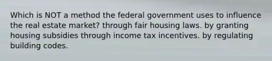 Which is NOT a method the federal government uses to influence the real estate market? through fair housing laws. by granting housing subsidies through income tax incentives. by regulating building codes.