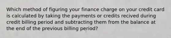 Which method of figuring your finance charge on your credit card is calculated by taking the payments or credits recived during credit billing period and subtracting them from the balance at the end of the previous billing period?