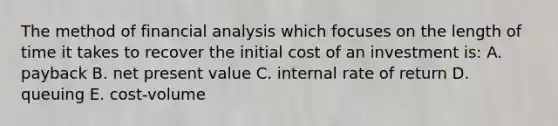 The method of financial analysis which focuses on the length of time it takes to recover the initial cost of an investment is: A. payback B. net present value C. internal rate of return D. queuing E. cost-volume