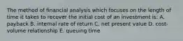 The method of financial analysis which focuses on the length of time it takes to recover the initial cost of an investment is: A. payback B. internal rate of return C. net present value D. cost-volume relationship E. queuing time