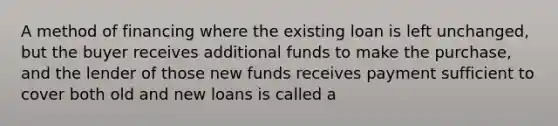 A method of financing where the existing loan is left unchanged, but the buyer receives additional funds to make the purchase, and the lender of those new funds receives payment sufficient to cover both old and new loans is called a