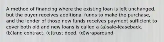 A method of financing where the existing loan is left unchanged, but the buyer receives additional funds to make the purchase, and the lender of those new funds receives payment sufficient to cover both old and new loans is called a (a)sale-leaseback. (b)land contract. (c)trust deed. (d)wraparound.