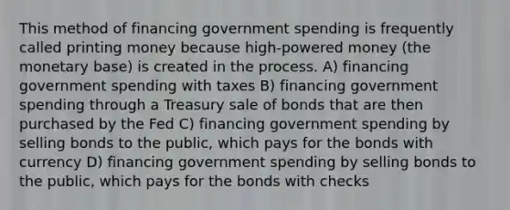 This method of financing government spending is frequently called printing money because high-powered money (the monetary base) is created in the process. A) financing government spending with taxes B) financing government spending through a Treasury sale of bonds that are then purchased by the Fed C) financing government spending by selling bonds to the public, which pays for the bonds with currency D) financing government spending by selling bonds to the public, which pays for the bonds with checks