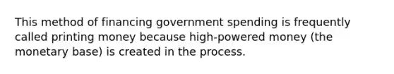 This method of financing government spending is frequently called printing money because high-powered money (the monetary base) is created in the process.