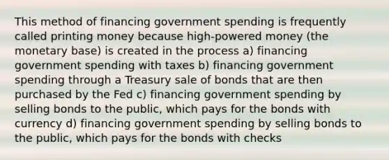 This method of financing government spending is frequently called printing money because high-powered money (the monetary base) is created in the process a) financing government spending with taxes b) financing government spending through a Treasury sale of bonds that are then purchased by the Fed c) financing government spending by selling bonds to the public, which pays for the bonds with currency d) financing government spending by selling bonds to the public, which pays for the bonds with checks