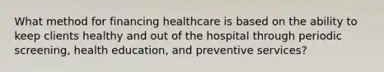 What method for financing healthcare is based on the ability to keep clients healthy and out of the hospital through periodic screening, health education, and preventive services?