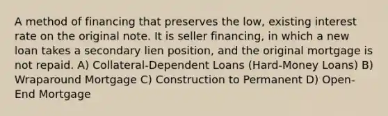 A method of financing that preserves the low, existing interest rate on the original note. It is seller financing, in which a new loan takes a secondary lien position, and the original mortgage is not repaid. A) Collateral-Dependent Loans (Hard-Money Loans) B) Wraparound Mortgage C) Construction to Permanent D) Open-End Mortgage