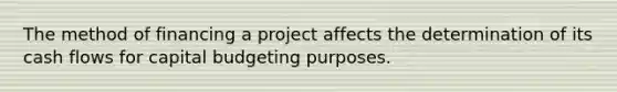 The method of financing a project affects the determination of its cash flows for capital budgeting purposes.