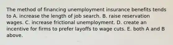 The method of financing unemployment insurance benefits tends to A. increase the length of job search. B. raise reservation wages. C. increase frictional unemployment. D. create an incentive for firms to prefer layoffs to wage cuts. E. both A and B above.