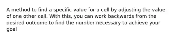 A method to find a specific value for a cell by adjusting the value of one other cell. With this, you can work backwards from the desired outcome to find the number necessary to achieve your goal