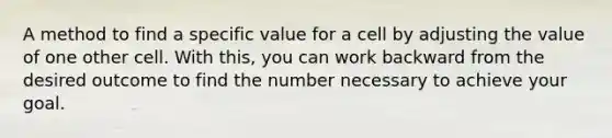 A method to find a specific value for a cell by adjusting the value of one other cell. With this, you can work backward from the desired outcome to find the number necessary to achieve your goal.