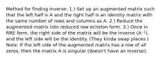 Method for finding inverse: 1.) Set up an augmented matrix such that the left half is A and the right half is an identity matrix with the same number of rows and columns as A. 2.) Reduce the augmented matrix into reduced row echelon form. 3.) Once in RRE form, the right side of the matrix will be the inverse (A⁻¹), and the left side will be the identity. (They kinda swap places.) Note: If the left side of the augmented matrix has a row of all zeros, then the matrix A is singular (doesn't have an inverse).