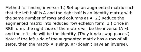 Method for finding inverse: 1.) Set up an augmented matrix such that the left half is A and the right half is an identity matrix with the same number of rows and columns as A. 2.) Reduce the augmented matrix into reduced row echelon form. 3.) Once in RRE form, the right side of the matrix will be the inverse (A⁻¹), and the left side will be the identity. (They kinda swap places.) Note: If the left side of the augmented matrix has a row of all zeros, then the matrix A is singular (doesn't have an inverse).