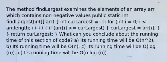 The method findLargest examines the elements of an array arr which contains non-negative values public static int findLargest(int[] arr) ( int curLargest = -1; for (int i = 0; i = curLargest) { curLargest = arr[i]; ) } return curLargest; } What can you conclude about the running time of this section of code? a) Its running time will be O(n^2). b) Its running time will be O(n). c) Its running time will be O(log (n)). d) Its running time will be O(n log (n)).