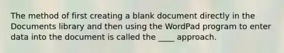 The method of first creating a blank document directly in the Documents library and then using the WordPad program to enter data into the document is called the ____ approach.