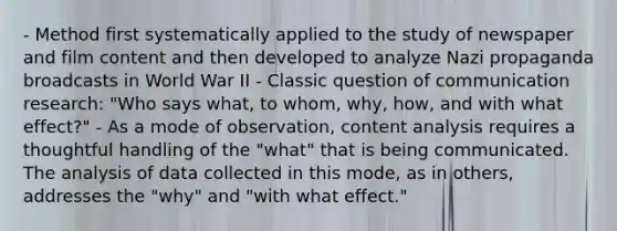 - Method first systematically applied to the study of newspaper and film content and then developed to analyze Nazi propaganda broadcasts in World War II - Classic question of communication research: "Who says what, to whom, why, how, and with what effect?" - As a mode of observation, content analysis requires a thoughtful handling of the "what" that is being communicated. The analysis of data collected in this mode, as in others, addresses the "why" and "with what effect."