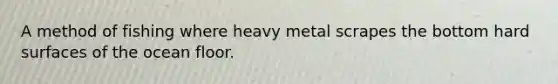 A method of fishing where heavy metal scrapes the bottom hard surfaces of the ocean floor.