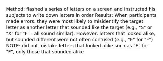 Method: flashed a series of letters on a screen and instructed his subjects to write down letters in order Results: When participants made errors, they were most likely to misidentify the target letter as another letter that sounded like the target (e.g., "S" or "X" for "F" - all sound similar). However, letters that looked alike, but sounded different were not often confused (e.g., "E" for "F") NOTE: did not mistake letters that looked alike such as "E" for "F", only those that sounded alike