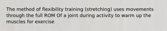 The method of flexibility training (stretching) uses movements through the full ROM Of a joint during activity to warm up the muscles for exercise