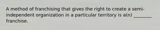 A method of franchising that gives the right to create a semi-independent organization in a particular territory is a(n) ________ franchise.