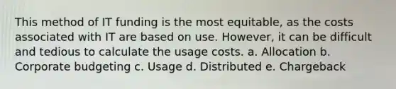 This method of IT funding is the most equitable, as the costs associated with IT are based on use. However, it can be difficult and tedious to calculate the usage costs. a. Allocation b. Corporate budgeting c. Usage d. Distributed e. Chargeback