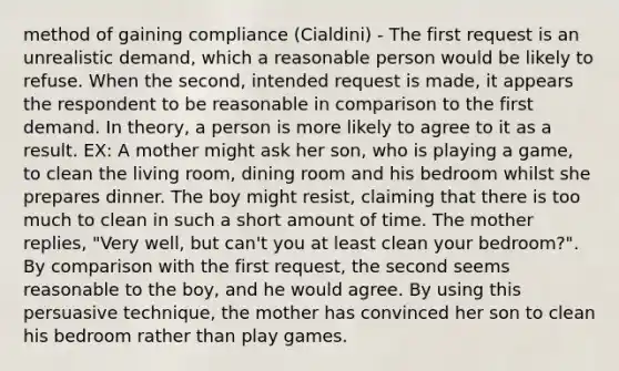 method of gaining compliance (Cialdini) - The first request is an unrealistic demand, which a reasonable person would be likely to refuse. When the second, intended request is made, it appears the respondent to be reasonable in comparison to the first demand. In theory, a person is more likely to agree to it as a result. EX: A mother might ask her son, who is playing a game, to clean the living room, dining room and his bedroom whilst she prepares dinner. The boy might resist, claiming that there is too much to clean in such a short amount of time. The mother replies, "Very well, but can't you at least clean your bedroom?". By comparison with the first request, the second seems reasonable to the boy, and he would agree. By using this persuasive technique, the mother has convinced her son to clean his bedroom rather than play games.