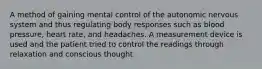 A method of gaining mental control of the autonomic nervous system and thus regulating body responses such as blood pressure, heart rate, and headaches. A measurement device is used and the patient tried to control the readings through relaxation and conscious thought