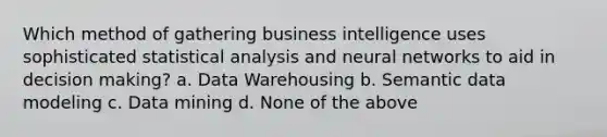 Which method of gathering business intelligence uses sophisticated statistical analysis and neural networks to aid in decision making? a. Data Warehousing b. Semantic data modeling c. Data mining d. None of the above