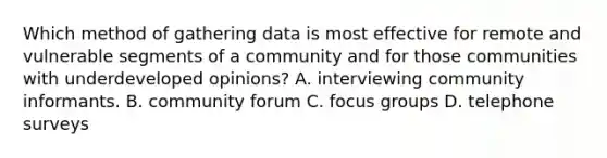 Which method of gathering data is most effective for remote and vulnerable segments of a community and for those communities with underdeveloped opinions? A. interviewing community informants. B. community forum C. focus groups D. telephone surveys