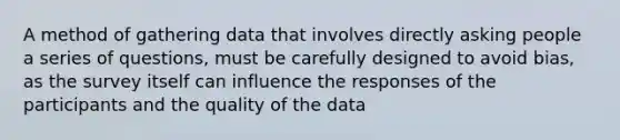 A method of gathering data that involves directly asking people a series of questions, must be carefully designed to avoid bias, as the survey itself can influence the responses of the participants and the quality of the data