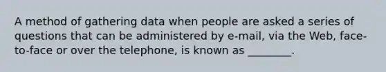 A method of gathering data when people are asked a series of questions that can be administered by e-mail, via the Web, face-to-face or over the telephone, is known as ________.