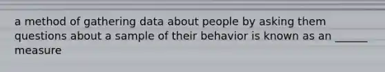 a method of gathering data about people by asking them questions about a sample of their behavior is known as an ______ measure