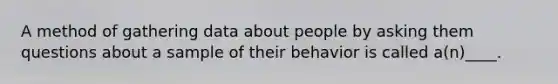 A method of gathering data about people by asking them questions about a sample of their behavior is called a(n)____.