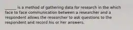 ______ is a method of gathering data for research in the which face to face communication between a researcher and a respondent allows the researcher to ask questions to the respondent and record his or her answers.