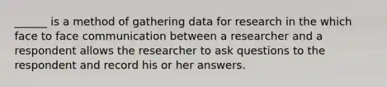 ______ is a method of gathering data for research in the which face to face communication between a researcher and a respondent allows the researcher to ask questions to the respondent and record his or her answers.