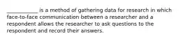 ____________ is a method of gathering data for research in which face-to-face communication between a researcher and a respondent allows the researcher to ask questions to the respondent and record their answers.