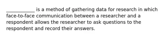 ____________ is a method of gathering data for research in which face-to-face communication between a researcher and a respondent allows the researcher to ask questions to the respondent and record their answers.