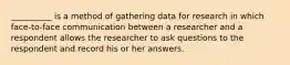 __________ is a method of gathering data for research in which face-to-face communication between a researcher and a respondent allows the researcher to ask questions to the respondent and record his or her answers.