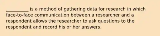 __________ is a method of gathering data for research in which face-to-face communication between a researcher and a respondent allows the researcher to ask questions to the respondent and record his or her answers.