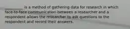 __________ is a method of gathering data for research in which face-to-face communication between a researcher and a respondent allows the researcher to ask questions to the respondent and record their answers.