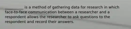 __________ is a method of gathering data for research in which face-to-face communication between a researcher and a respondent allows the researcher to ask questions to the respondent and record their answers.