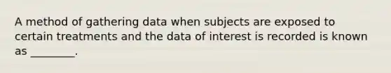 A method of gathering data when subjects are exposed to certain treatments and the data of interest is recorded is known as ________.